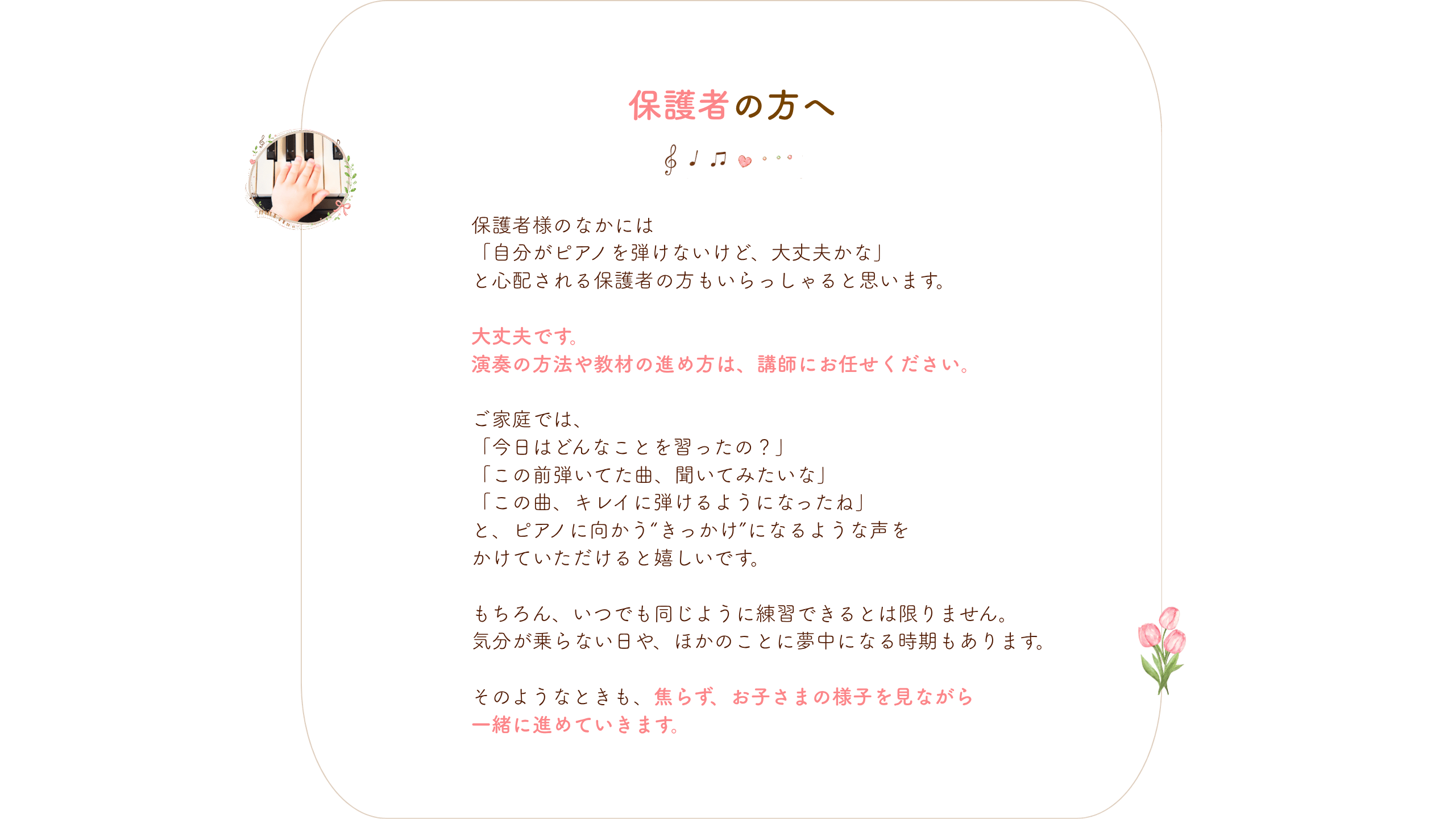 保護者の方へ
保護者様のなかには
「自分がピアノを弾けないけど、大丈夫かな」
と心配される保護者の方もいらっしゃると思います。
大丈夫です。
演奏の方法や教材の進め方は、講師にお任せください。
ご家庭では、
「今日はどんなことを習ったの?」
「この前弾いてた曲、聞いてみたいな」
「この曲、キレイに弾けるようになったね」
と、ピアノに向かう“きっかけ”になるような声を
かけていただけると嬉しいです。
もちろん、いつでも同じように練習できるとは限りません。
気分が乗らない日や、ほかのことに夢中になる時期もあります。
そのようなときも、焦らず、お子さまの様子を見ながら
一緒に進めていきます。