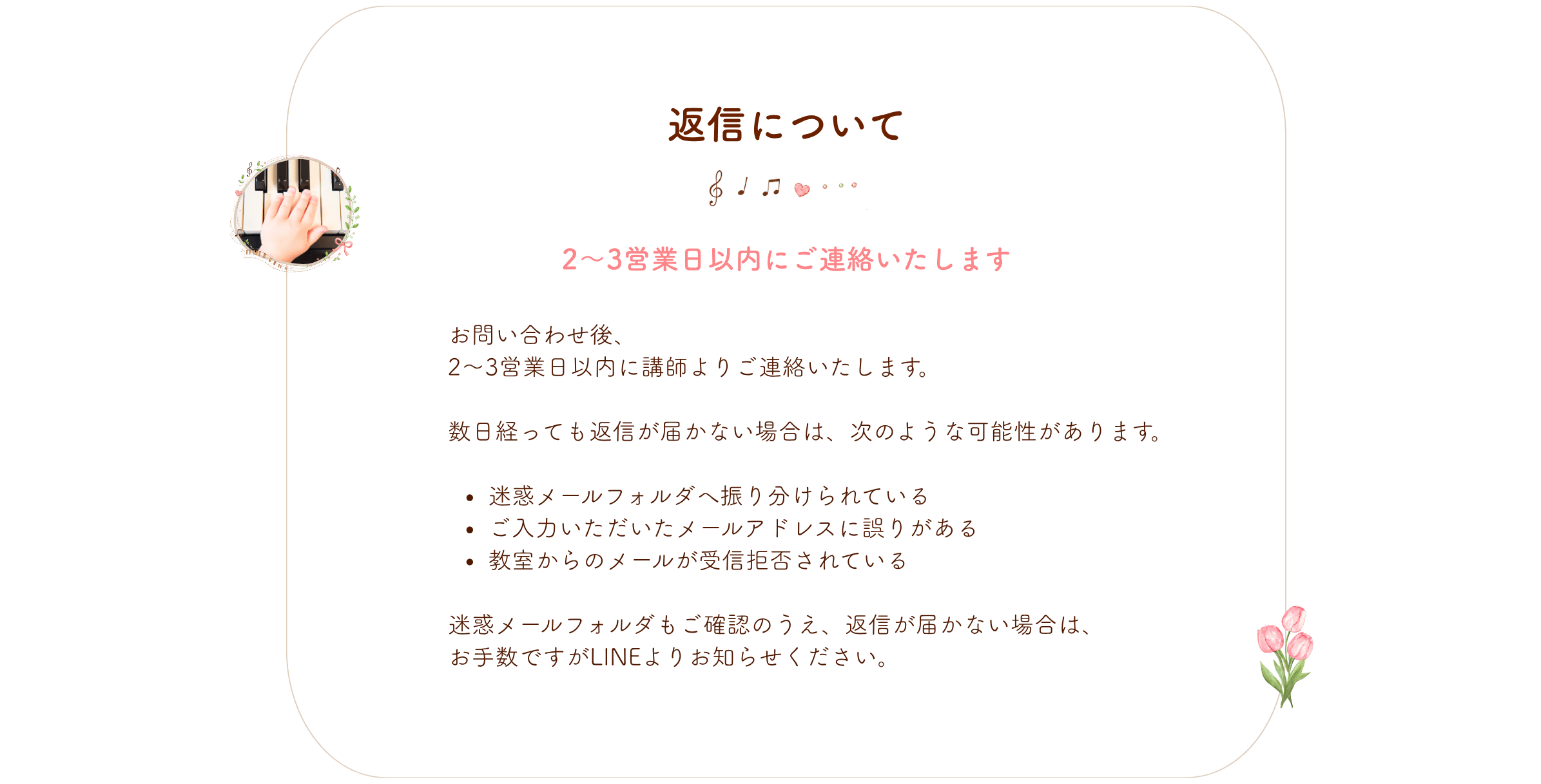 返信について
お問い合わせ後、
2〜3営業日以内に講師よりご連絡いたします。
数日経っても返信が届かない場合は、次のような可能性があります。
迷惑メールフォルダへ振り分けられている
ご入力いただいたメールアドレスに誤りがある
教室からのメールが受信拒否されている
迷惑メールフォルダもご確認のうえ、返信が届かない場合は、
お手数ですがLINEよりお知らせください。