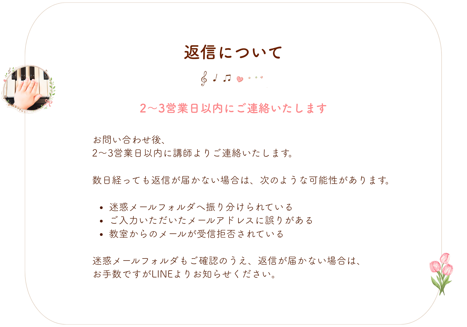 返信について
お問い合わせ後、
2〜3営業日以内に講師よりご連絡いたします。
数日経っても返信が届かない場合は、次のような可能性があります。
迷惑メールフォルダへ振り分けられている
ご入力いただいたメールアドレスに誤りがある
教室からのメールが受信拒否されている
迷惑メールフォルダもご確認のうえ、返信が届かない場合は、
お手数ですがLINEよりお知らせください。
