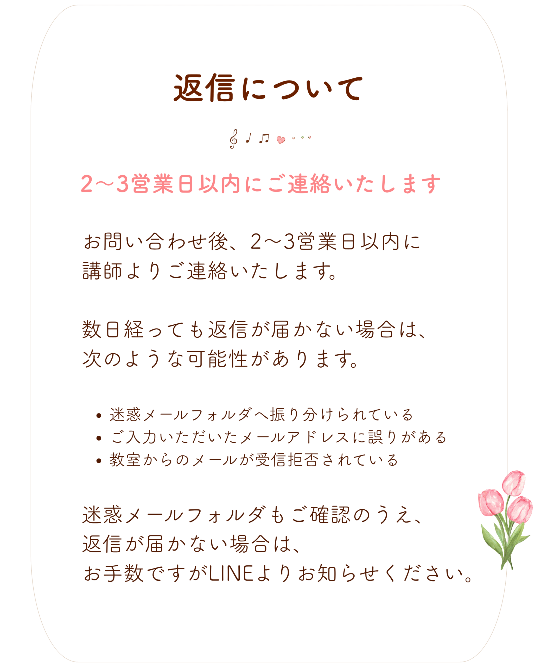 返信について
お問い合わせ後、
2〜3営業日以内に講師よりご連絡いたします。
数日経っても返信が届かない場合は、次のような可能性があります。
迷惑メールフォルダへ振り分けられている
ご入力いただいたメールアドレスに誤りがある
教室からのメールが受信拒否されている
迷惑メールフォルダもご確認のうえ、返信が届かない場合は、
お手数ですがLINEよりお知らせください。