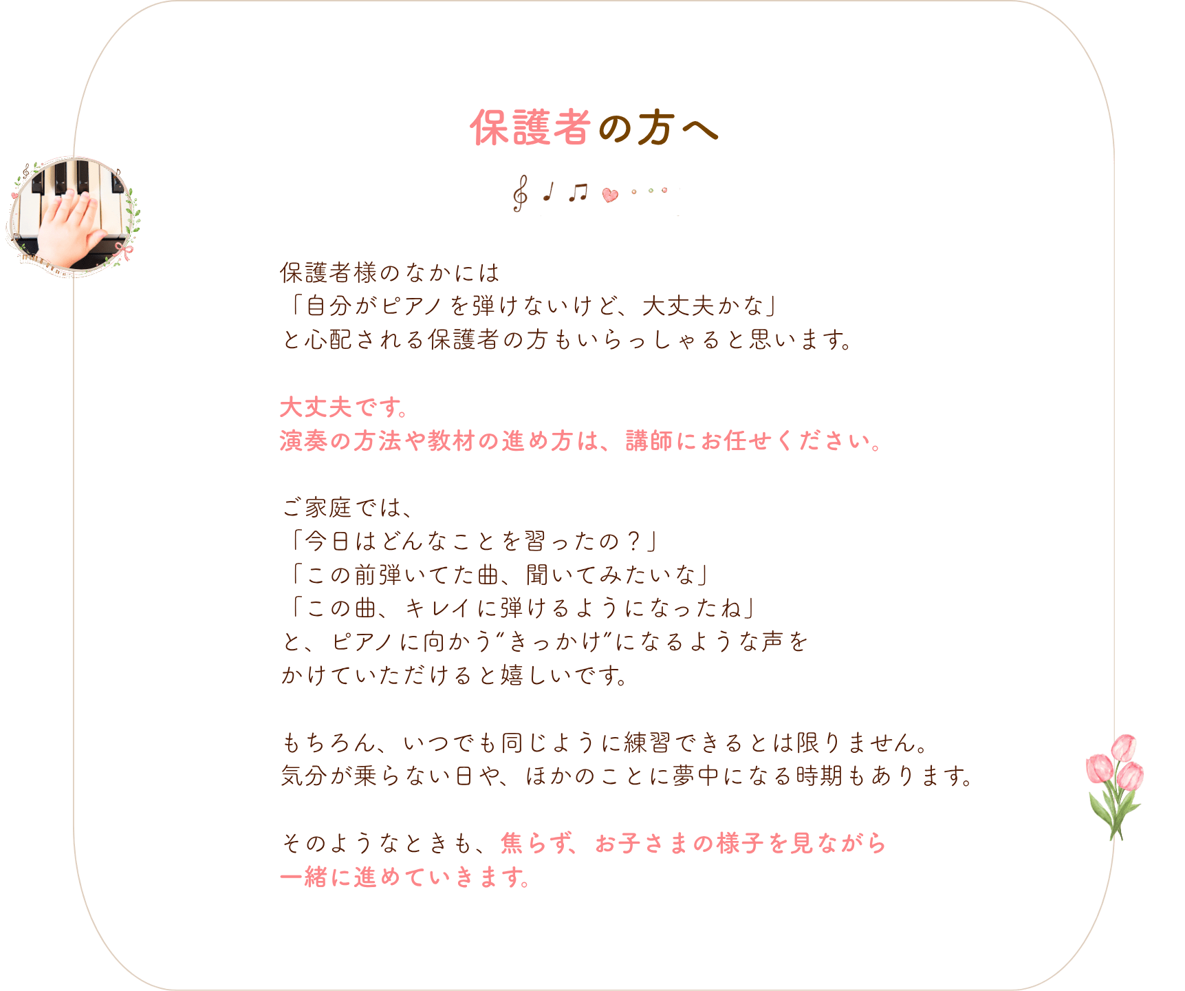 保護者の方へ
保護者様のなかには
「自分がピアノを弾けないけど、大丈夫かな」
と心配される保護者の方もいらっしゃると思います。
大丈夫です。
演奏の方法や教材の進め方は、講師にお任せください。
ご家庭では、
「今日はどんなことを習ったの?」
「この前弾いてた曲、聞いてみたいな」
「この曲、キレイに弾けるようになったね」
と、ピアノに向かう“きっかけ”になるような声を
かけていただけると嬉しいです。
もちろん、いつでも同じように練習できるとは限りません。
気分が乗らない日や、ほかのことに夢中になる時期もあります。
そのようなときも、焦らず、お子さまの様子を見ながら
一緒に進めていきます。